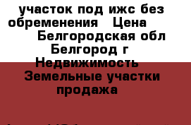 участок под ижс без обременения › Цена ­ 140 000 - Белгородская обл., Белгород г. Недвижимость » Земельные участки продажа   